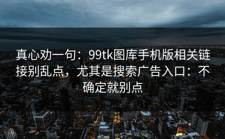 真心劝一句:99tk图库手机版相关链接别乱点,尤其是搜索广告入口:不确定就别点 真心劝一句:99tk图库手机版相关链接别乱点,尤其是搜索广告入口:不确定就别点